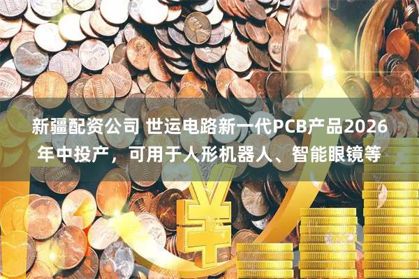 新疆配资公司 世运电路新一代PCB产品2026年中投产,可用于人形机器人、智能眼镜等