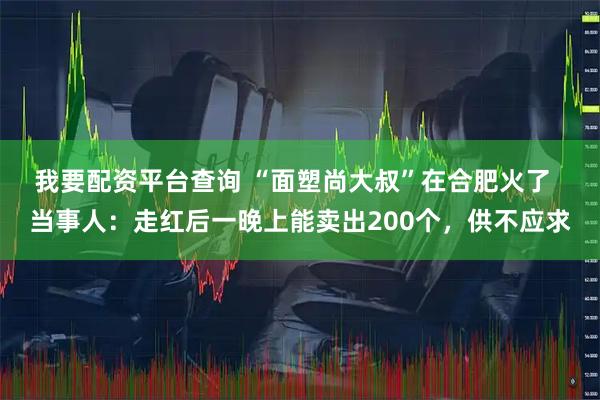 我要配资平台查询 “面塑尚大叔”在合肥火了 当事人:走红后一晚上能卖出200个,供不应求