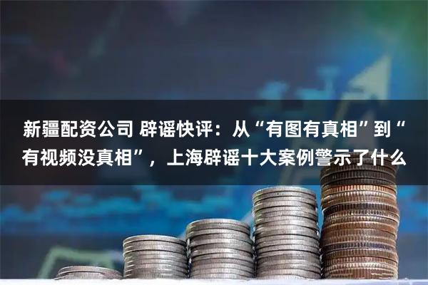 新疆配资公司 辟谣快评：从“有图有真相”到“有视频没真相”，上海辟谣十大案例警示了什么