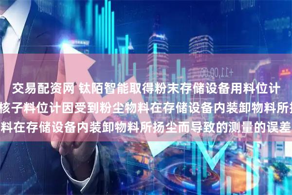 交易配资网 钛陌智能取得粉末存储设备用料位计专利, 避免传统的无源核子料位计因受到粉尘物料在存储设备内装卸物料所扬尘而导致的测量的误差