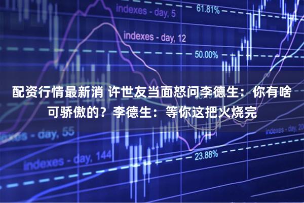 配资行情最新消 许世友当面怒问李德生：你有啥可骄傲的？李德生：等你这把火烧完