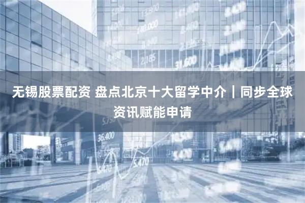 无锡股票配资 盘点北京十大留学中介｜同步全球资讯赋能申请