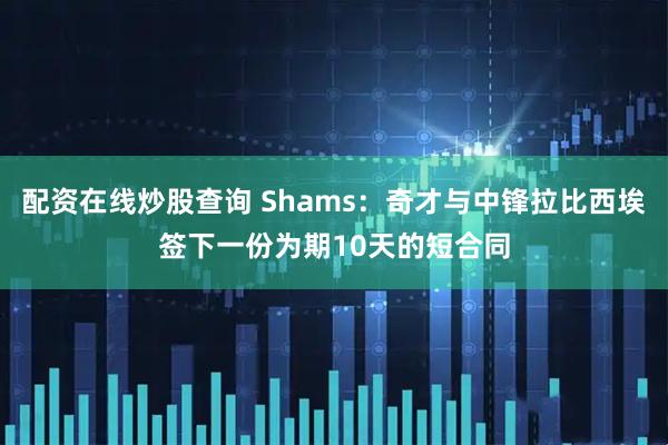 配资在线炒股查询 Shams：奇才与中锋拉比西埃签下一份为期10天的短合同