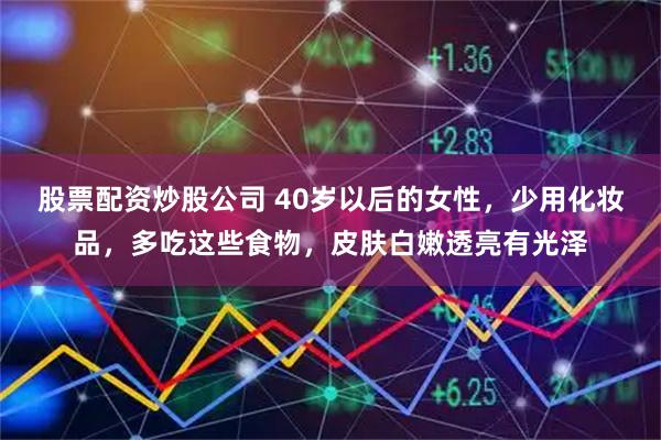 股票配资炒股公司 40岁以后的女性，少用化妆品，多吃这些食物，皮肤白嫩透亮有光泽