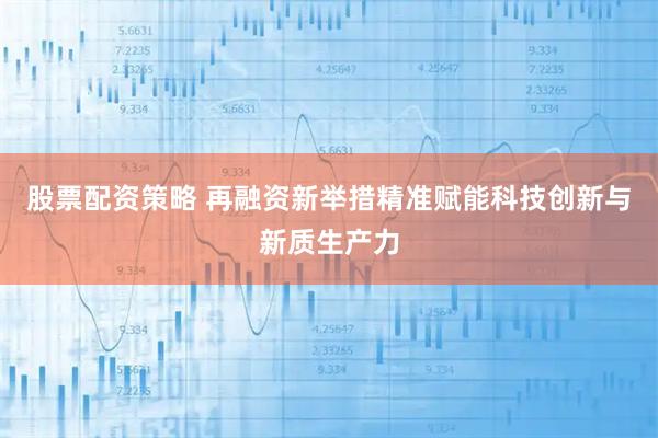 股票配资策略 再融资新举措精准赋能科技创新与新质生产力