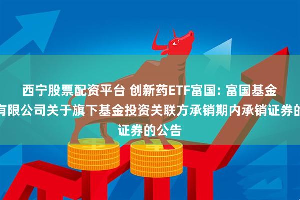 西宁股票配资平台 创新药ETF富国: 富国基金管理有限公司关于旗下基金投资关联方承销期内承销证券的公告