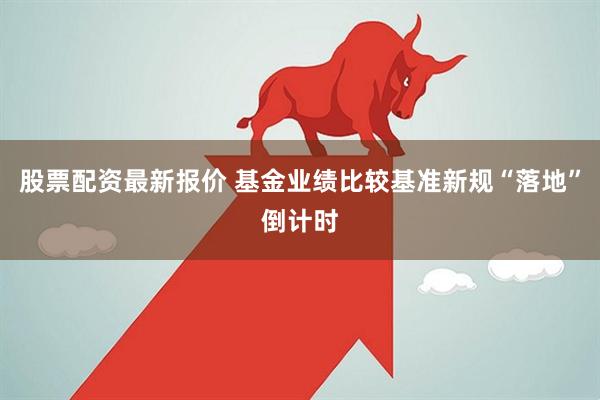 股票配资最新报价 基金业绩比较基准新规“落地”倒计时