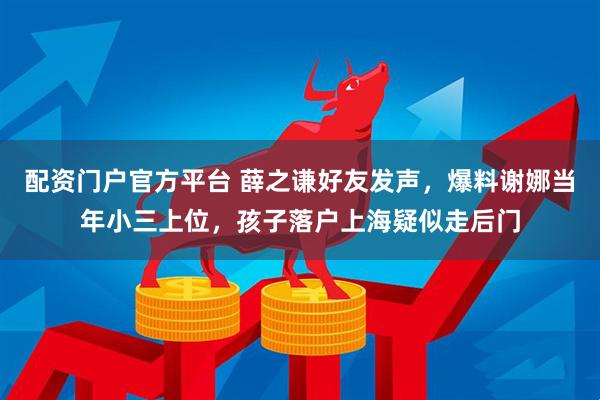 配资门户官方平台 薛之谦好友发声，爆料谢娜当年小三上位，孩子落户上海疑似走后门