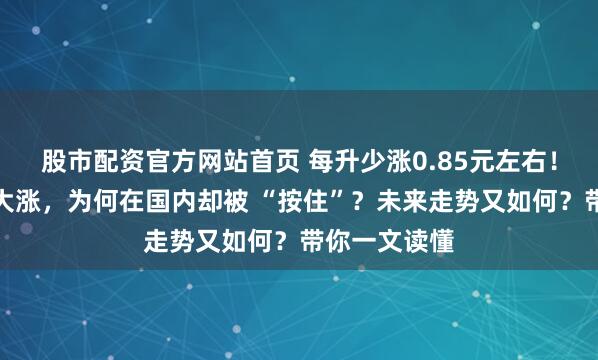 股市配资官方网站首页 每升少涨0.85元左右！油价在国外大涨，为何在国内却被 “按住”？未来走势又如何？带你一文读懂