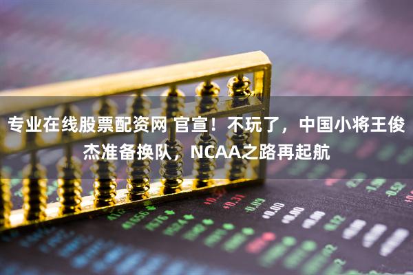 专业在线股票配资网 官宣！不玩了，中国小将王俊杰准备换队，NCAA之路再起航