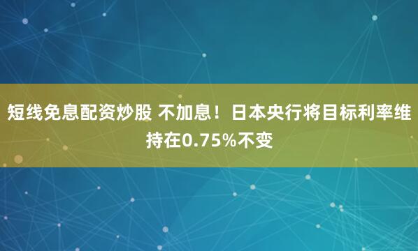 短线免息配资炒股 不加息！日本央行将目标利率维持在0.75%不变