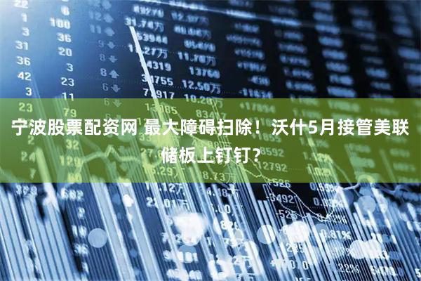 宁波股票配资网 最大障碍扫除！沃什5月接管美联储板上钉钉？