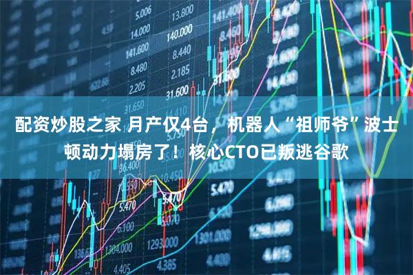 配资炒股之家 月产仅4台，机器人“祖师爷”波士顿动力塌房了！核心CTO已叛逃谷歌