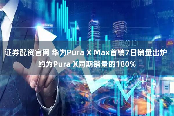 证券配资官网 华为Pura X Max首销7日销量出炉 约为Pura X同期销量的180%