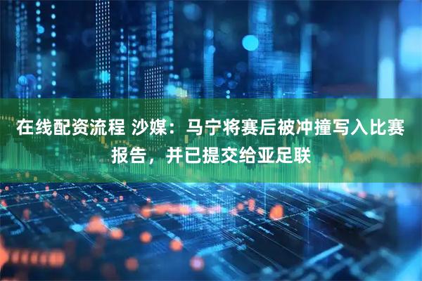 在线配资流程 沙媒：马宁将赛后被冲撞写入比赛报告，并已提交给亚足联