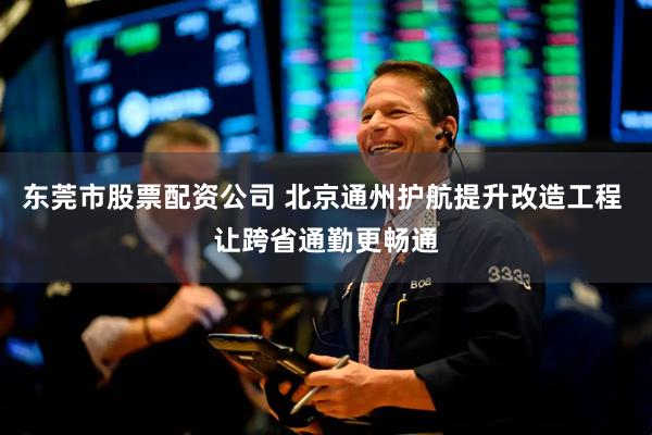 东莞市股票配资公司 北京通州护航提升改造工程 让跨省通勤更畅通