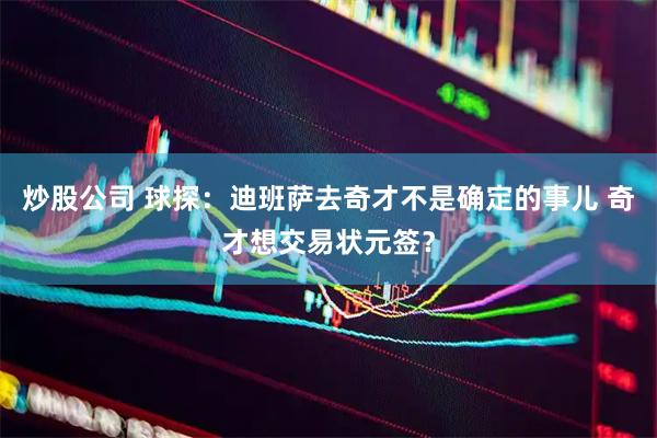 炒股公司 球探：迪班萨去奇才不是确定的事儿 奇才想交易状元签？