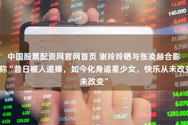 中国股票配资网官网首页 谢玲玲晒与张凌赫合影，称“昔日被人追捧，如今化身追星少女，快乐从未改变”
