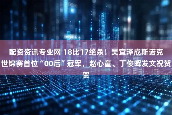 配资资讯专业网 18比17绝杀！吴宜泽成斯诺克世锦赛首位“00后”冠军，赵心童、丁俊晖发文祝贺