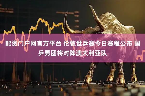 配资门户网官方平台 伦敦世乒赛今日赛程公布 国乒男团将对阵澳大利亚队