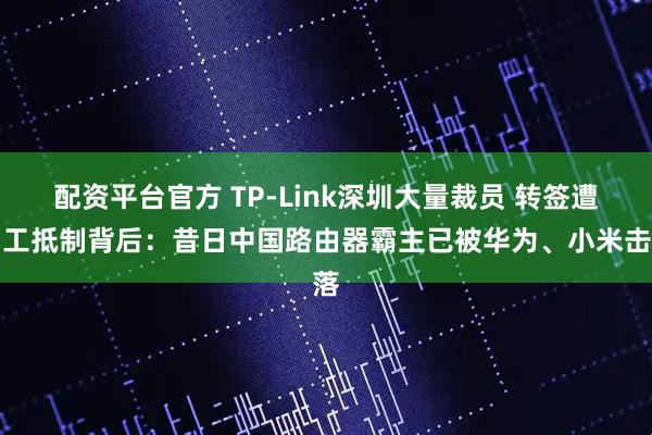 配资平台官方 TP-Link深圳大量裁员 转签遭员工抵制背后：昔日中国路由器霸主已被华为、小米击落